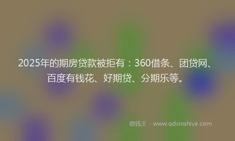 2025年的期房贷款被拒有：360借条、团贷网、百度有钱花、好期贷、分期乐等。