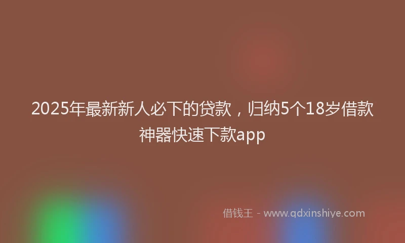 2025年最新新人必下的贷款，归纳5个18岁借款神器快速下款app