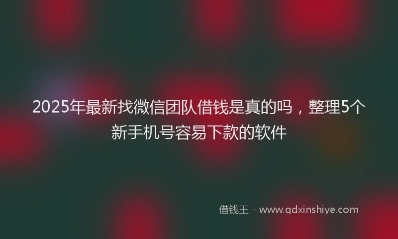 2025年最新找微信团队借钱是真的吗，整理5个新手机号容易下款的软件