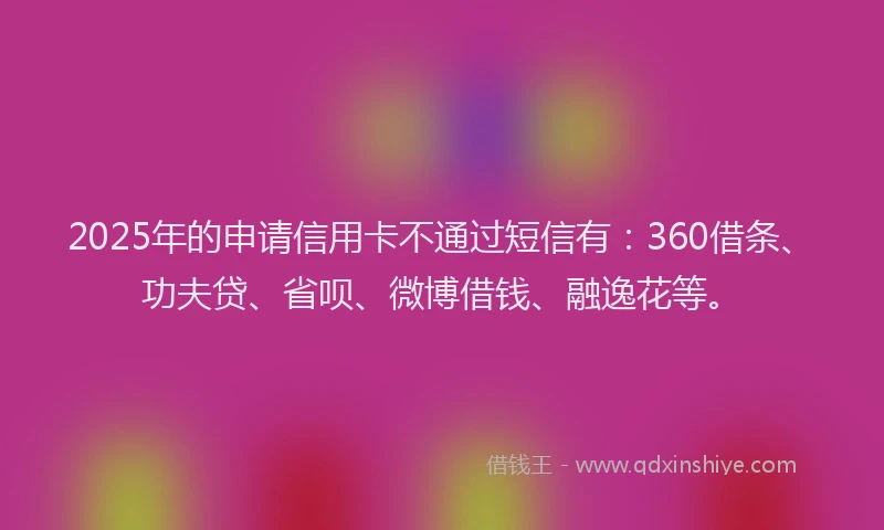 2025年的申请信用卡不通过短信有：360借条、功夫贷、省呗、微博借钱、融逸花等。
