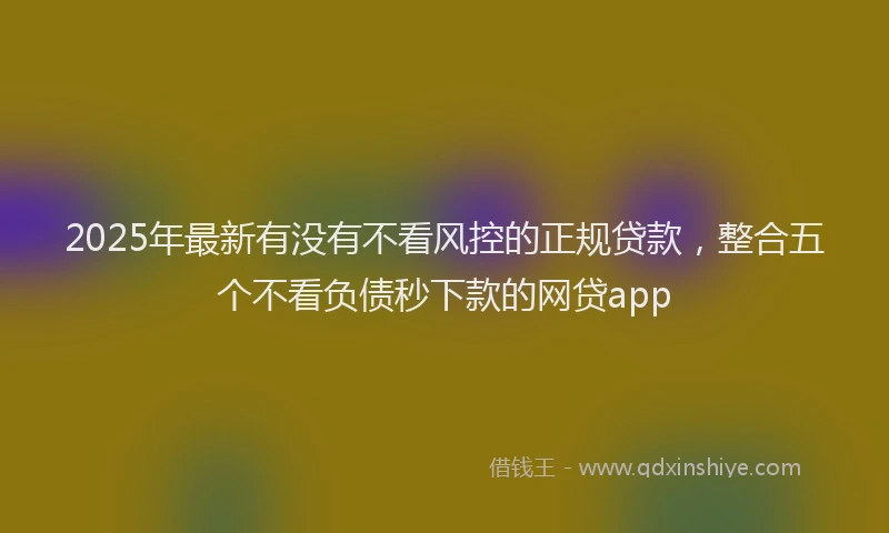2025年最新有没有不看风控的正规贷款，整合五个不看负债秒下款的网贷app