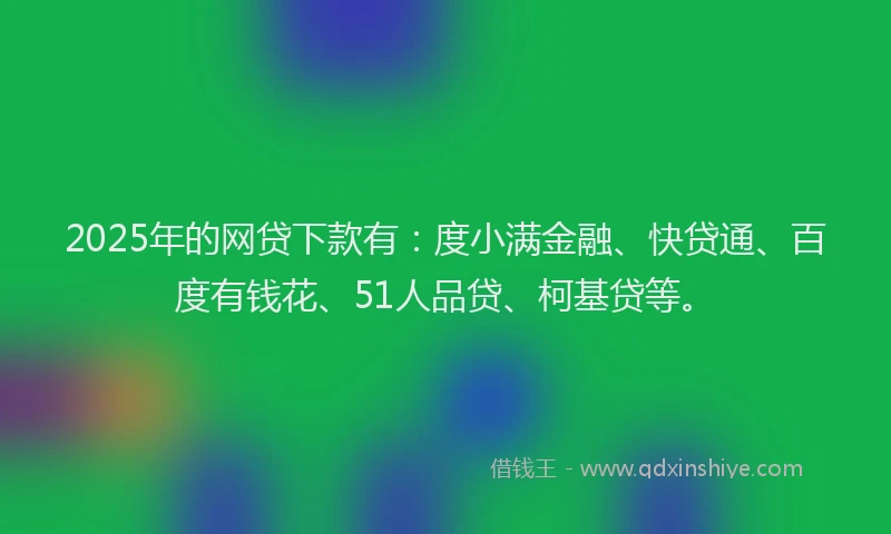 2025年的网贷下款有：度小满金融、快贷通、百度有钱花、51人品贷、柯基贷等。