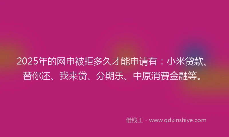 2025年的网申被拒多久才能申请有：小米贷款、替你还、我来贷、分期乐、中原消费金融等。