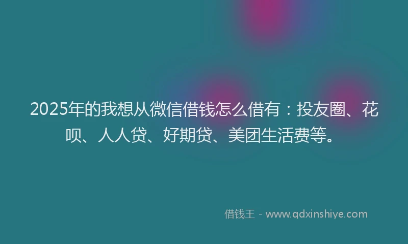 2025年的我想从微信借钱怎么借有：投友圈、花呗、人人贷、好期贷、美团生活费等。