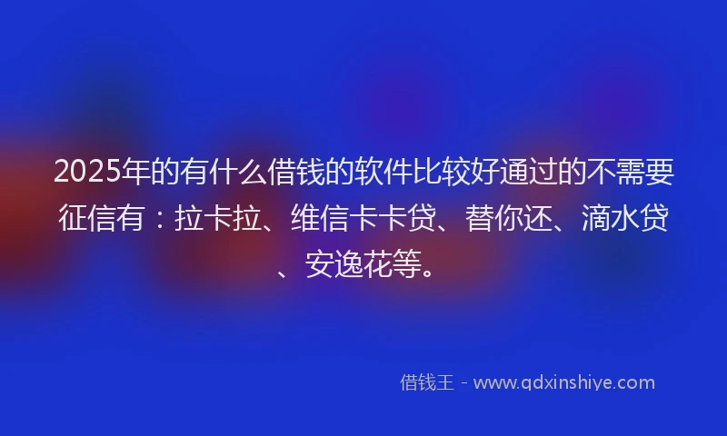 2025年的有什么借钱的软件比较好通过的不需要征信有：拉卡拉、维信卡卡贷、替你还、滴水贷、安逸花等。