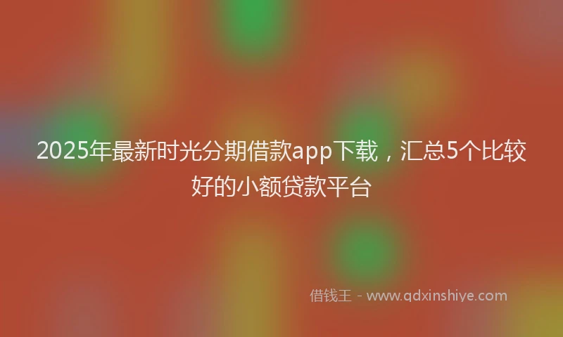 2025年最新时光分期借款app下载，汇总5个比较好的小额贷款平台