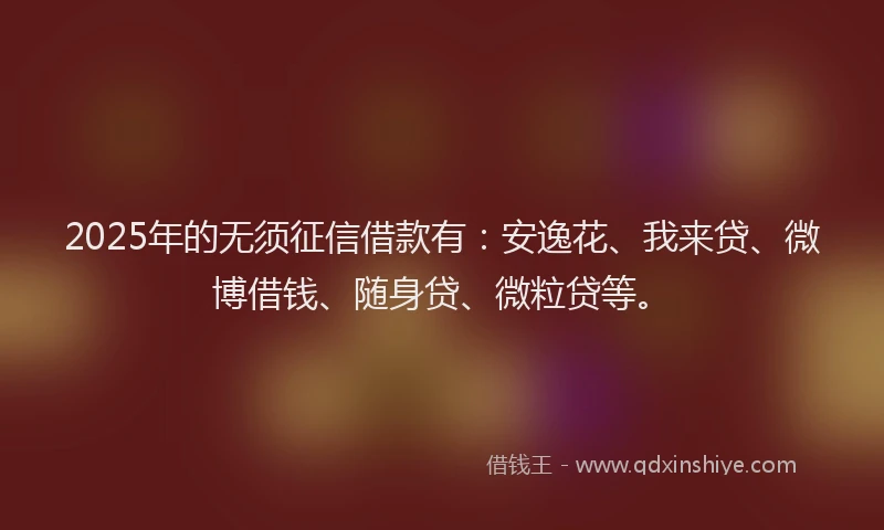 2025年的无须征信借款有：安逸花、我来贷、微博借钱、随身贷、微粒贷等。