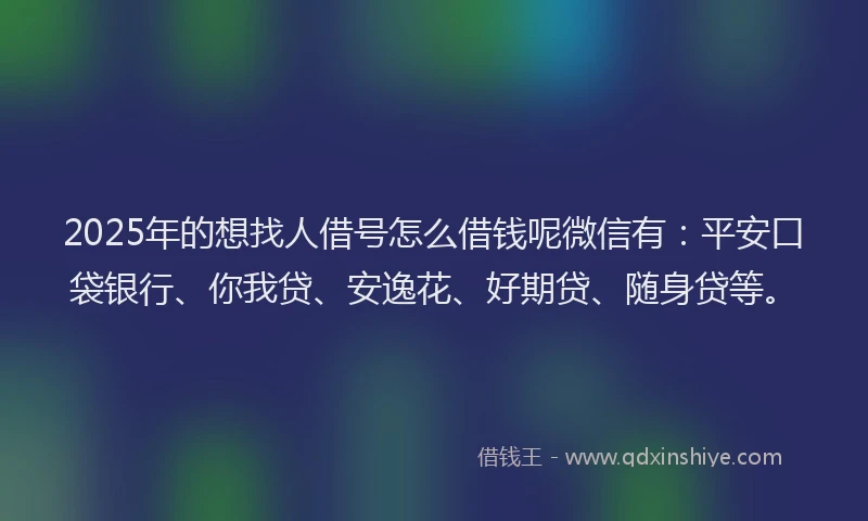 2025年的想找人借号怎么借钱呢微信有：平安口袋银行、你我贷、安逸花、好期贷、随身贷等。