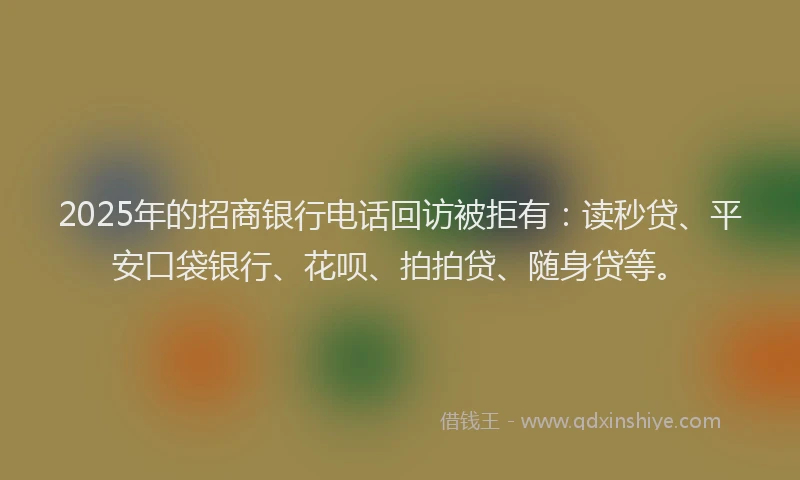 2025年的招商银行电话回访被拒有：读秒贷、平安口袋银行、花呗、拍拍贷、随身贷等。