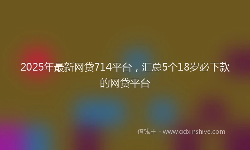 2025年最新网贷714平台，汇总5个18岁必下款的网贷平台