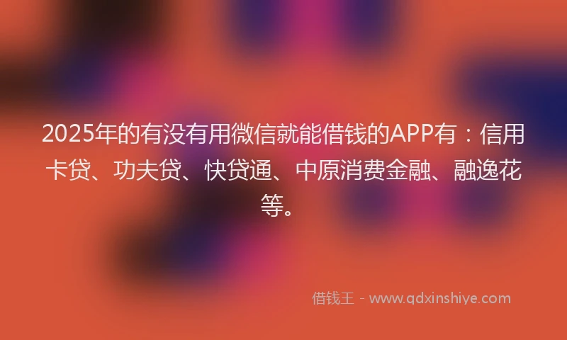 2025年的有没有用微信就能借钱的APP有：信用卡贷、功夫贷、快贷通、中原消费金融、融逸花等。