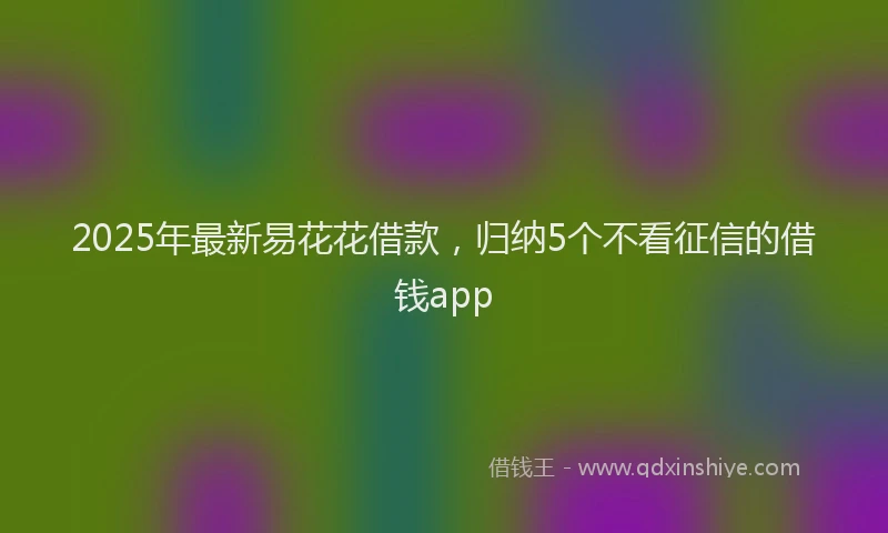 2025年最新易花花借款，归纳5个不看征信的借钱app