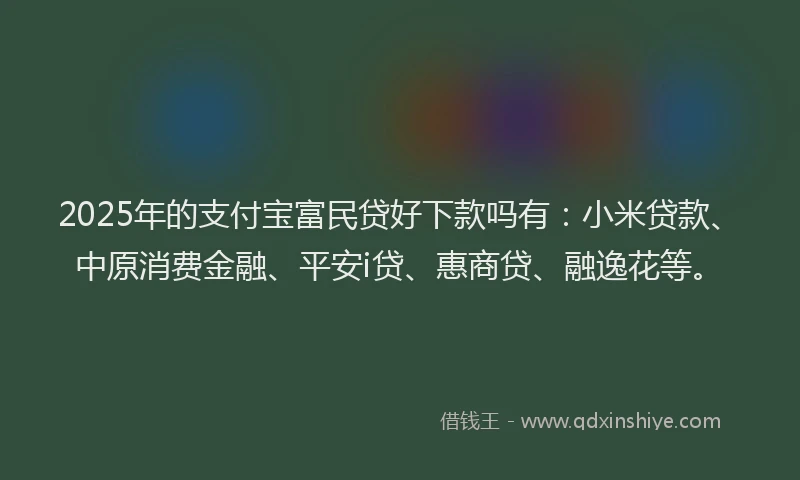 2025年的支付宝富民贷好下款吗有：小米贷款、中原消费金融、平安i贷、惠商贷、融逸花等。