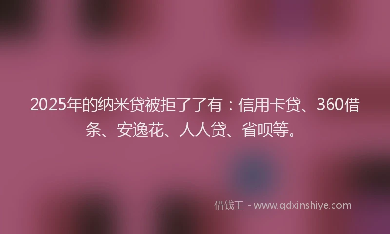 2025年的纳米贷被拒了了有：信用卡贷、360借条、安逸花、人人贷、省呗等。