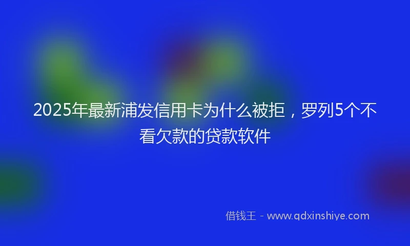 2025年最新浦发信用卡为什么被拒，罗列5个不看欠款的贷款软件