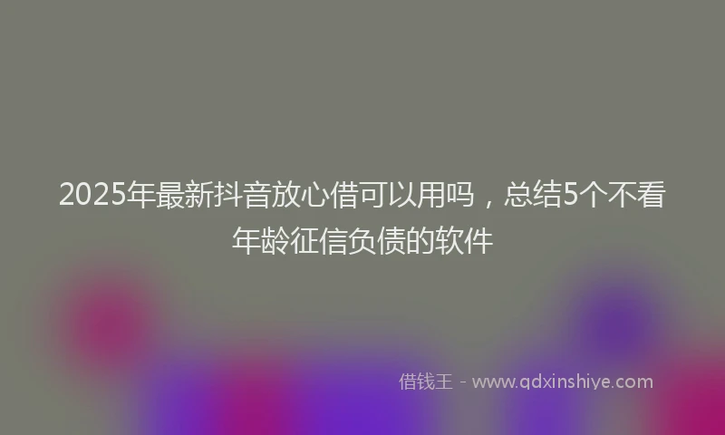 2025年最新抖音放心借可以用吗，总结5个不看年龄征信负债的软件