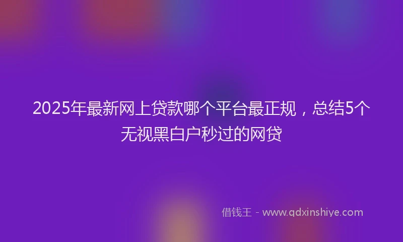 2025年最新网上贷款哪个平台最正规，总结5个无视黑白户秒过的网贷