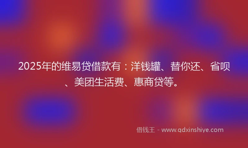 2025年的维易贷借款有：洋钱罐、替你还、省呗、美团生活费、惠商贷等。