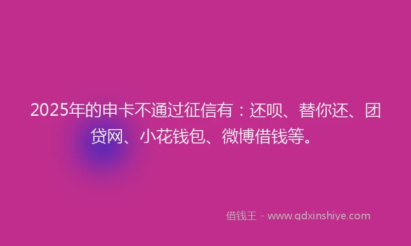 2025年的申卡不通过征信有：还呗、替你还、团贷网、小花钱包、微博借钱等。