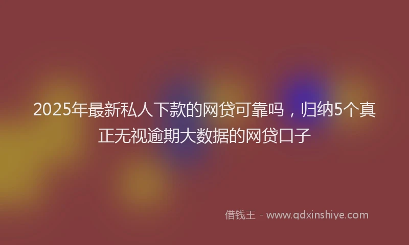 2025年最新私人下款的网贷可靠吗，归纳5个真正无视逾期大数据的网贷口子