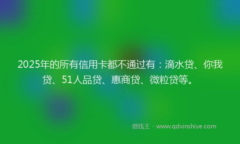 2025年的所有信用卡都不通过有：滴水贷、你我贷、51人品贷、惠商贷、微粒贷等。