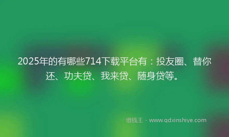 2025年的有哪些714下载平台有：投友圈、替你还、功夫贷、我来贷、随身贷等。
