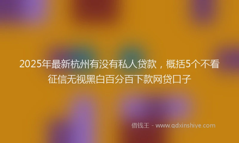 2025年最新杭州有没有私人贷款，概括5个不看征信无视黑白百分百下款网贷口子