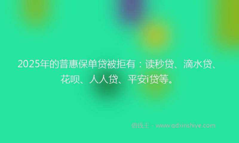 2025年的普惠保单贷被拒有：读秒贷、滴水贷、花呗、人人贷、平安i贷等。