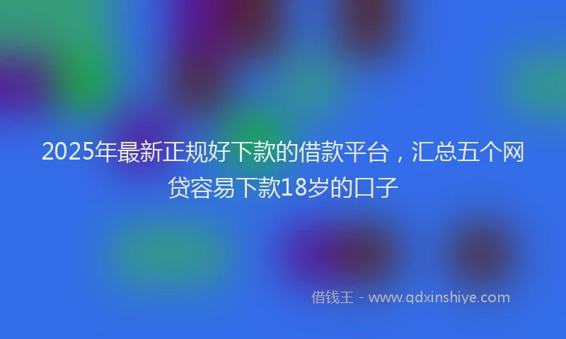2025年最新正规好下款的借款平台，汇总五个网贷容易下款18岁的口子