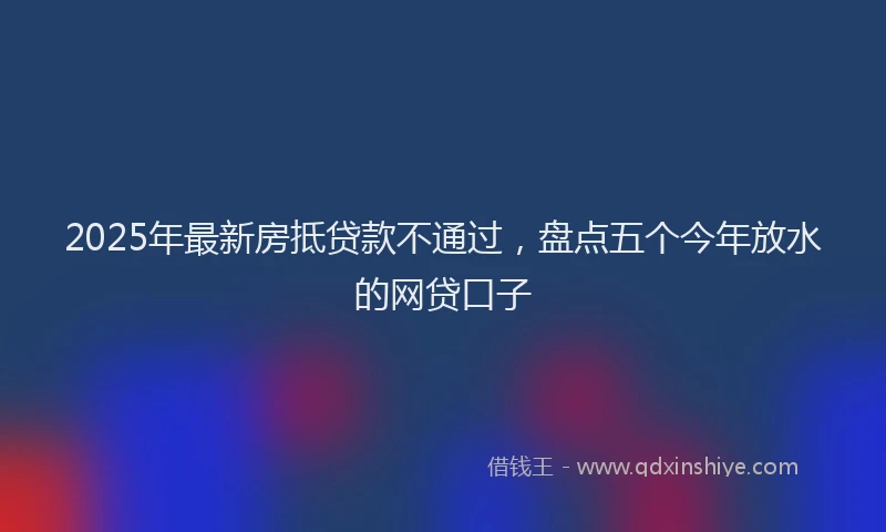 2025年最新房抵贷款不通过，盘点五个今年放水的网贷口子