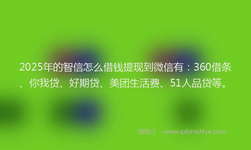 2025年的智信怎么借钱提现到微信有：360借条、你我贷、好期贷、美团生活费、51人品贷等。