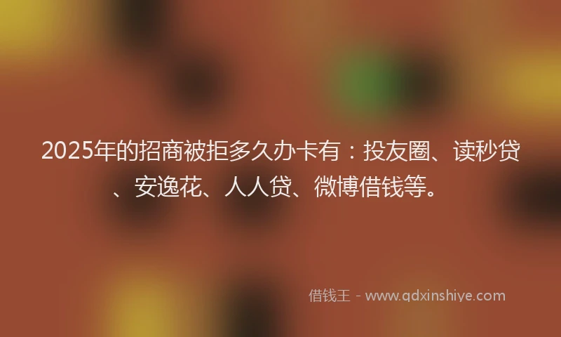 2025年的招商被拒多久办卡有：投友圈、读秒贷、安逸花、人人贷、微博借钱等。