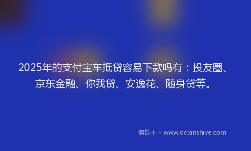 2025年的支付宝车抵贷容易下款吗有：投友圈、京东金融、你我贷、安逸花、随身贷等。
