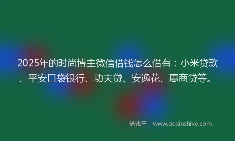2025年的时尚博主微信借钱怎么借有：小米贷款、平安口袋银行、功夫贷、安逸花、惠商贷等。