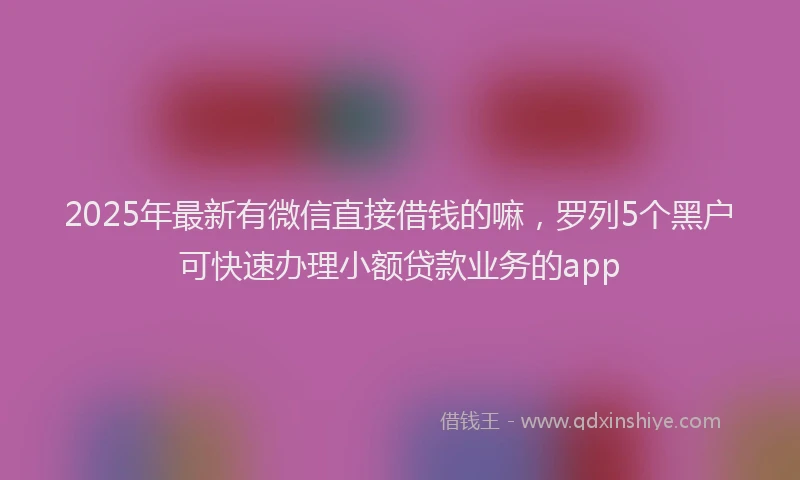 2025年最新有微信直接借钱的嘛，罗列5个黑户可快速办理小额贷款业务的app