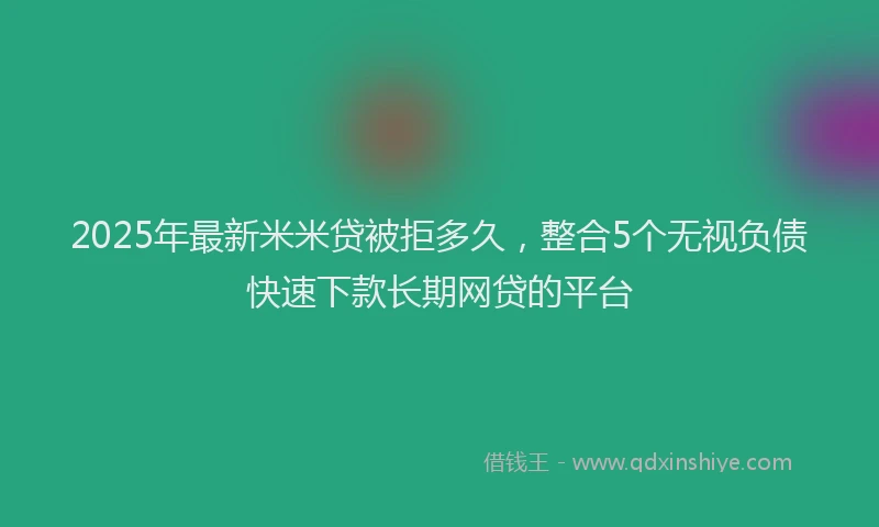 2025年最新米米贷被拒多久,整合5个无视负债快速下款长期网贷的平台