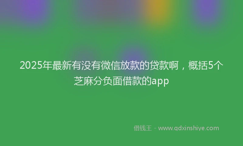 2025年最新有没有微信放款的贷款啊，概括5个芝麻分负面借款的app