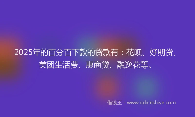 2025年的百分百下款的贷款有：花呗、好期贷、美团生活费、惠商贷、融逸花等。