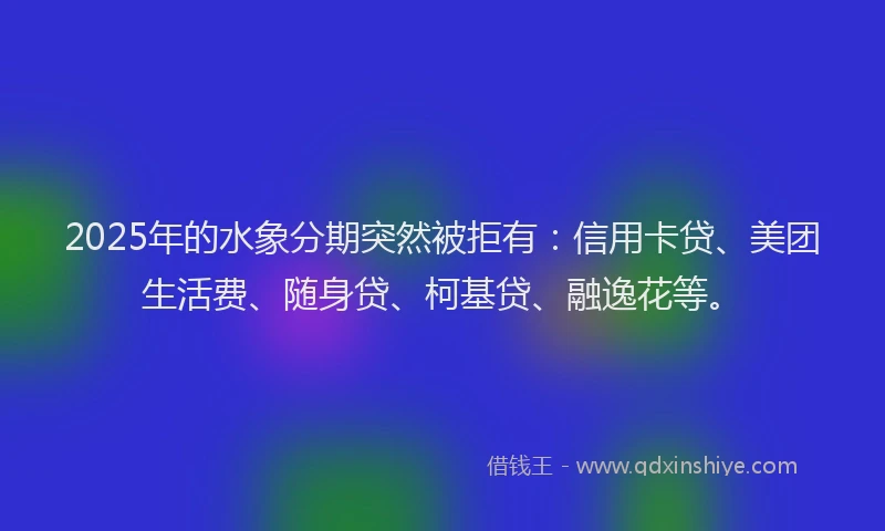2025年的水象分期突然被拒有：信用卡贷、美团生活费、随身贷、柯基贷、融逸花等。