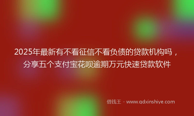 2025年最新有不看征信不看负债的贷款机构吗，分享五个支付宝花呗逾期万元快速贷款软件