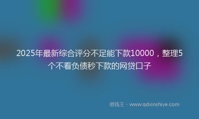 2025年最新综合评分不足能下款10000，整理5个不看负债秒下款的网贷口子