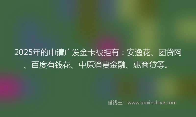 2025年的申请广发金卡被拒有：安逸花、团贷网、百度有钱花、中原消费金融、惠商贷等。