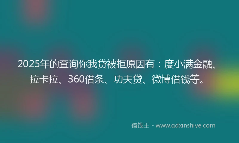2025年的查询你我贷被拒原因有：度小满金融、拉卡拉、360借条、功夫贷、微博借钱等。