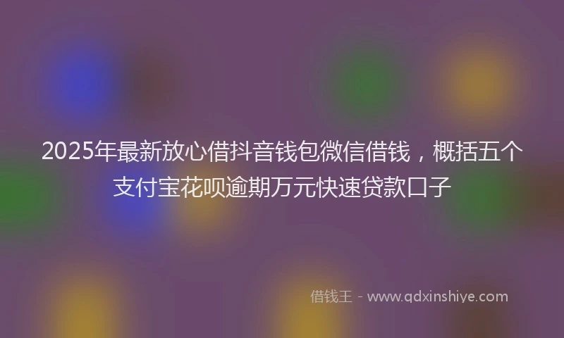 2025年最新放心借抖音钱包微信借钱，概括五个支付宝花呗逾期万元快速贷款口子