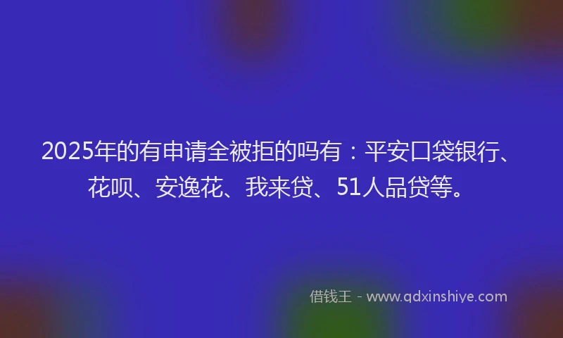 2025年的有申请全被拒的吗有：平安口袋银行、花呗、安逸花、我来贷、51人品贷等。