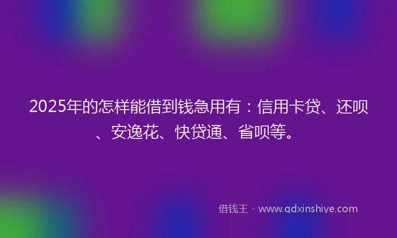 2025年的怎样能借到钱急用有：信用卡贷、还呗、安逸花、快贷通、省呗等。
