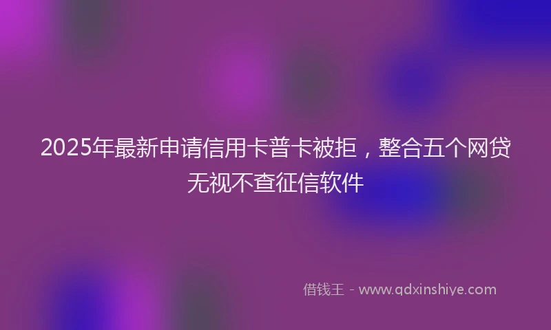 2025年最新申请信用卡普卡被拒，整合五个网贷无视不查征信软件