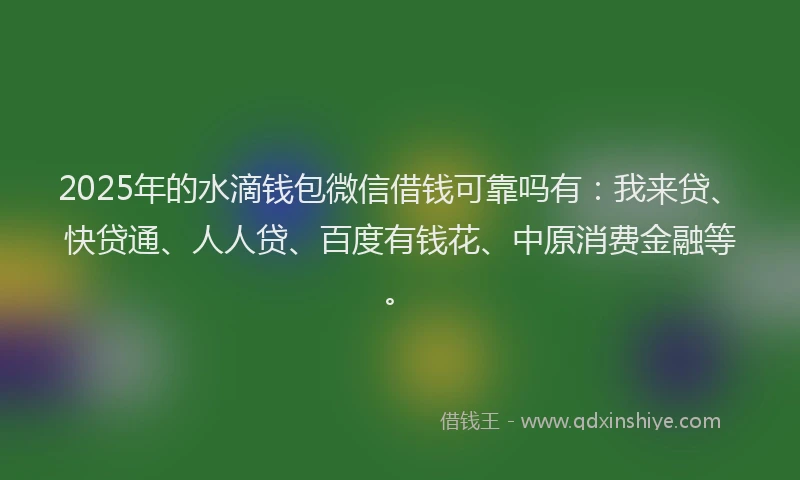 2025年的水滴钱包微信借钱可靠吗有：我来贷、快贷通、人人贷、百度有钱花、中原消费金融等。