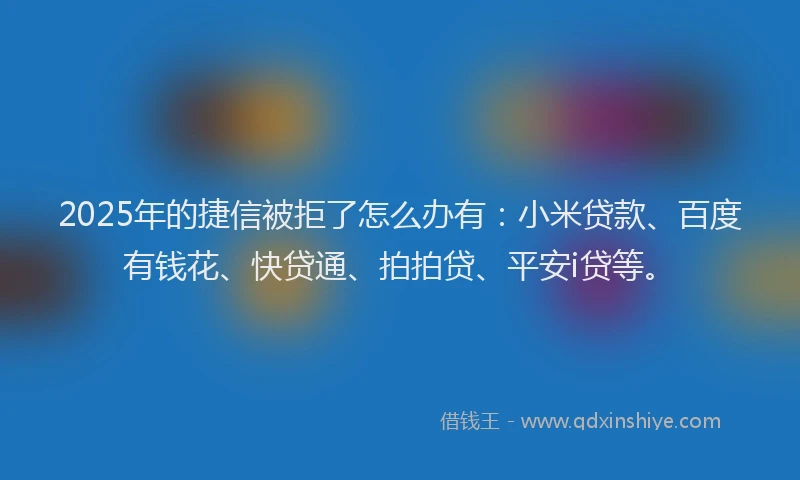 2025年的捷信被拒了怎么办有：小米贷款、百度有钱花、快贷通、拍拍贷、平安i贷等。