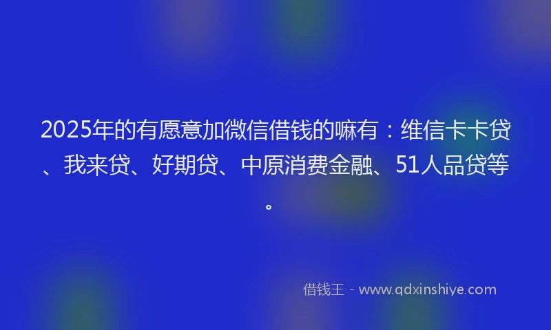 2025年的有愿意加微信借钱的嘛有：维信卡卡贷、我来贷、好期贷、中原消费金融、51人品贷等。